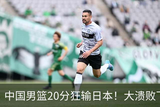中国男篮20分狂输日本！大溃败下露出四块伤疤！再度崛起必须彻改
